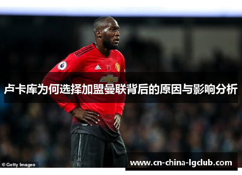 卢卡库为何选择加盟曼联背后的原因与影响分析 卢卡库为何选择加盟曼联背后的原因与影响分析