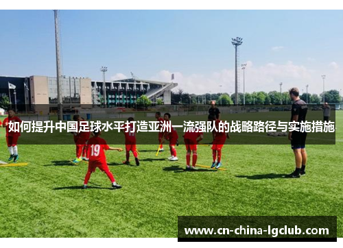 如何提升中国足球水平打造亚洲一流强队的战略路径与实施措施 如何提升中国足球水平打造亚洲一流强队的战略路径与实施措施