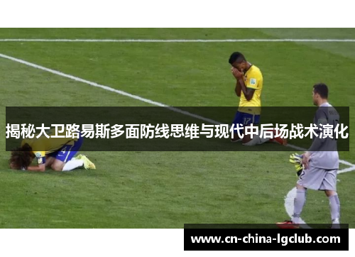 揭秘大卫路易斯多面防线思维与现代中后场战术演化