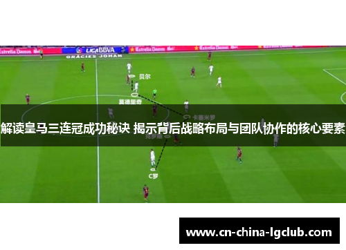 解读皇马三连冠成功秘诀 揭示背后战略布局与团队协作的核心要素