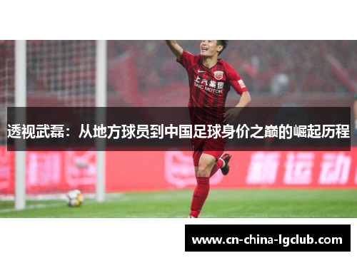 透视武磊:从地方球员到中国足球身价之巅的崛起历程 透视武磊:从地方球员到中国足球身价之巅的崛起历程