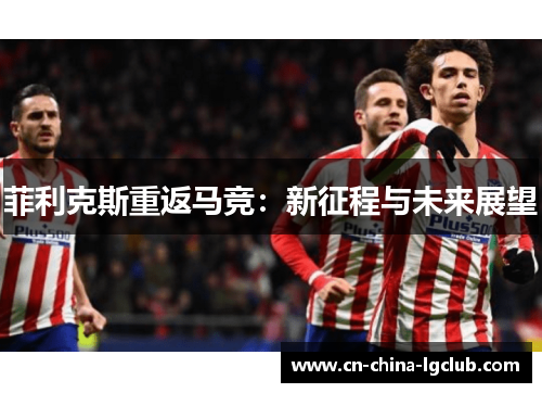 菲利克斯重返马竞:新征程与未来展望 菲利克斯重返马竞:新征程与未来展望