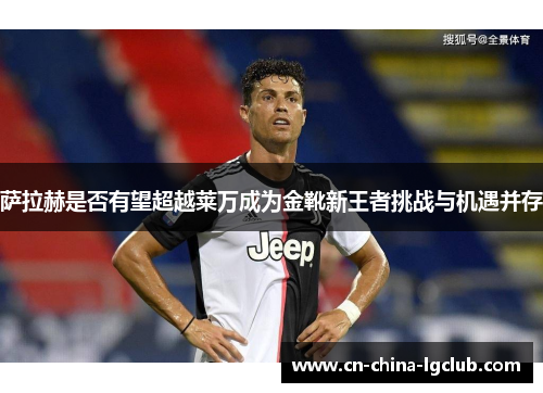 萨拉赫是否有望超越莱万成为金靴新王者挑战与机遇并存