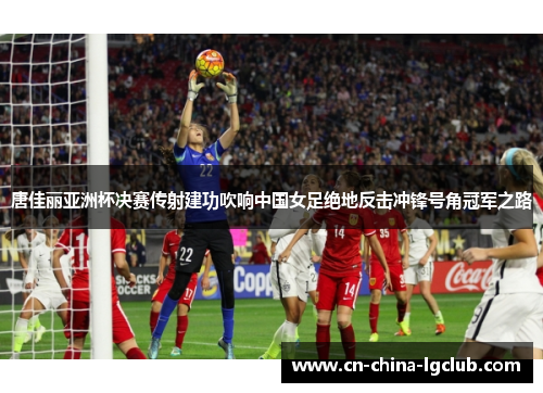 唐佳丽亚洲杯决赛传射建功吹响中国女足绝地反击冲锋号角冠军之路