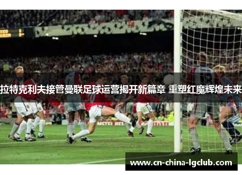 拉特克利夫接管曼联足球运营揭开新篇章 重塑红魔辉煌未来 拉特克利夫接管曼联足球运营揭开新篇章 重塑红魔辉煌未来