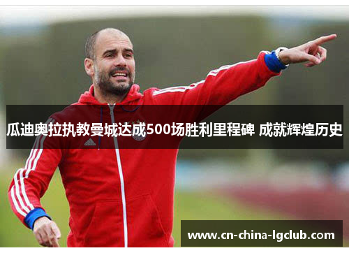 瓜迪奥拉执教曼城达成500场胜利里程碑 成就辉煌历史