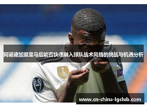 阿诺德加盟皇马后能否快速融入球队战术风格的挑战与机遇分析